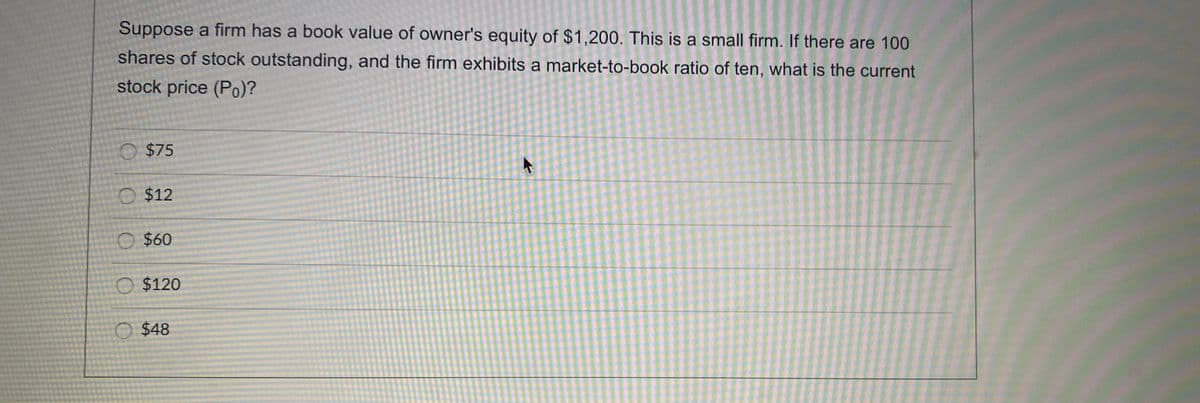 Suppose a firm has a book value of owner's equity of $1,200. This is a small firm. If there are 100
shares of stock outstanding, and the firm exhibits a market-to-book ratio of ten, what is the current
stock price (Po)?
O $75
O $12
O $60
O $120
O $48
