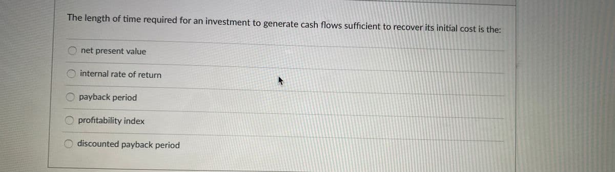 The length of time required for an investment to generate cash flows sufficient to recover its initial cost is the:
O net present value
internal rate of return
payback period
profitability index
discounted payback period
