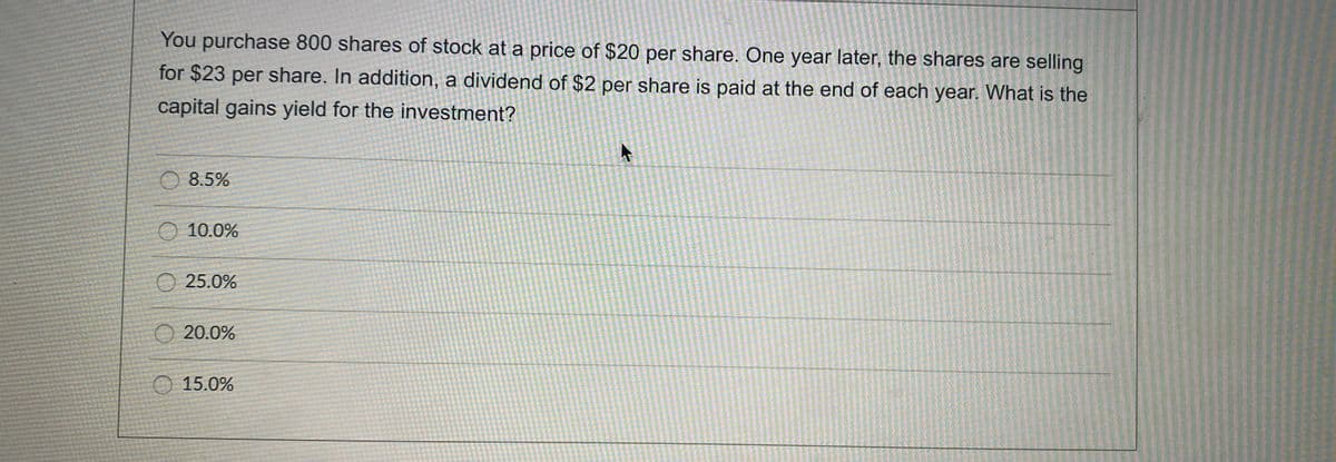You purchase 800 shares of stock at a price of $20 per share. One year later, the shares are selling
for $23 per share. In addition, a dividend of $2 per share is paid at the end of each year. What is the
capital gains yield for the investment?
O 8.5%
O 10.0%
O 25.0%
O 20.0%
O 15.0%
