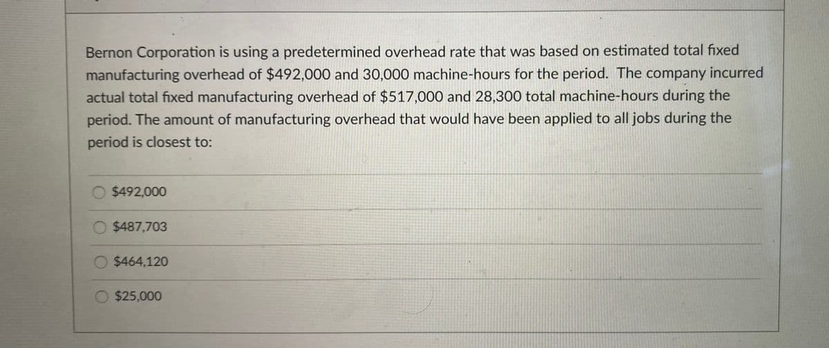 Bernon Corporation is using a predetermined overhead rate that was based on estimated total fixed
manufacturing overhead of $492,000 and 30,000 machine-hours for the period. The company incurred
actual total fixed manufacturing overhead of $517,000 and 28,300 total machine-hours during the
period. The amount of manufacturing overhead that would have been applied to all jobs during the
period is closest to:
$492,000
O $487,703
$464,120
$25,000
