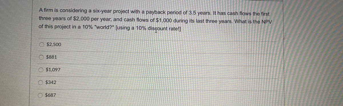 A firm is considering a six-year project with a payback period of 3.5 years. It has cash flows the first
three years of $2,000 per year, and cash flows of $1,000 during its last three years. What is the NPV
of this project in a 10% "world?" [using a 10% distount rate!]
O $2,500
O $881
O $1,097
O $342
O $687
