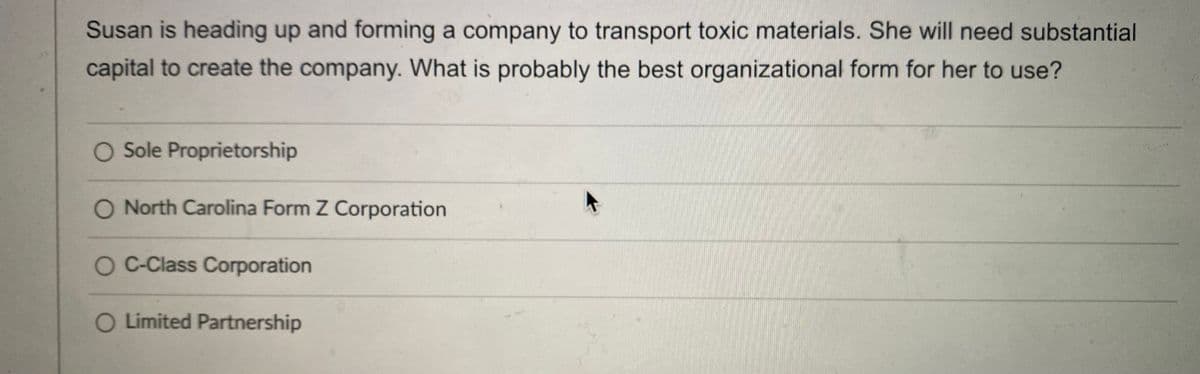 Susan is heading up and forming a company to transport toxic materials. She will need substantial
capital to create the company. What is probably the best organizational form for her to use?
O Sole Proprietorship
O North Carolina Form Z Corporation
O C-Class Corporation
O Limited Partnership

