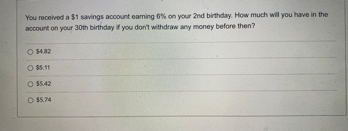 You received a $1 savings account earning 6% on your 2nd birthday. How much will you have in the
account on your 30th birthday if you don't withdraw any money before then?
O $4.82
O $5.11
O $5.42
O $5.74
