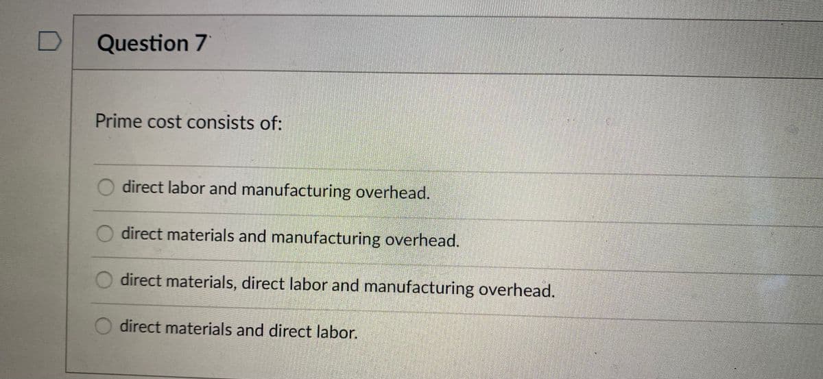 Question 7
Prime cost consists of:
direct labor and manufacturing overhead.
O direct materials and manufacturing overhead.
direct materials, direct labor and manufacturing overhead.
direct materials and direct labor.
