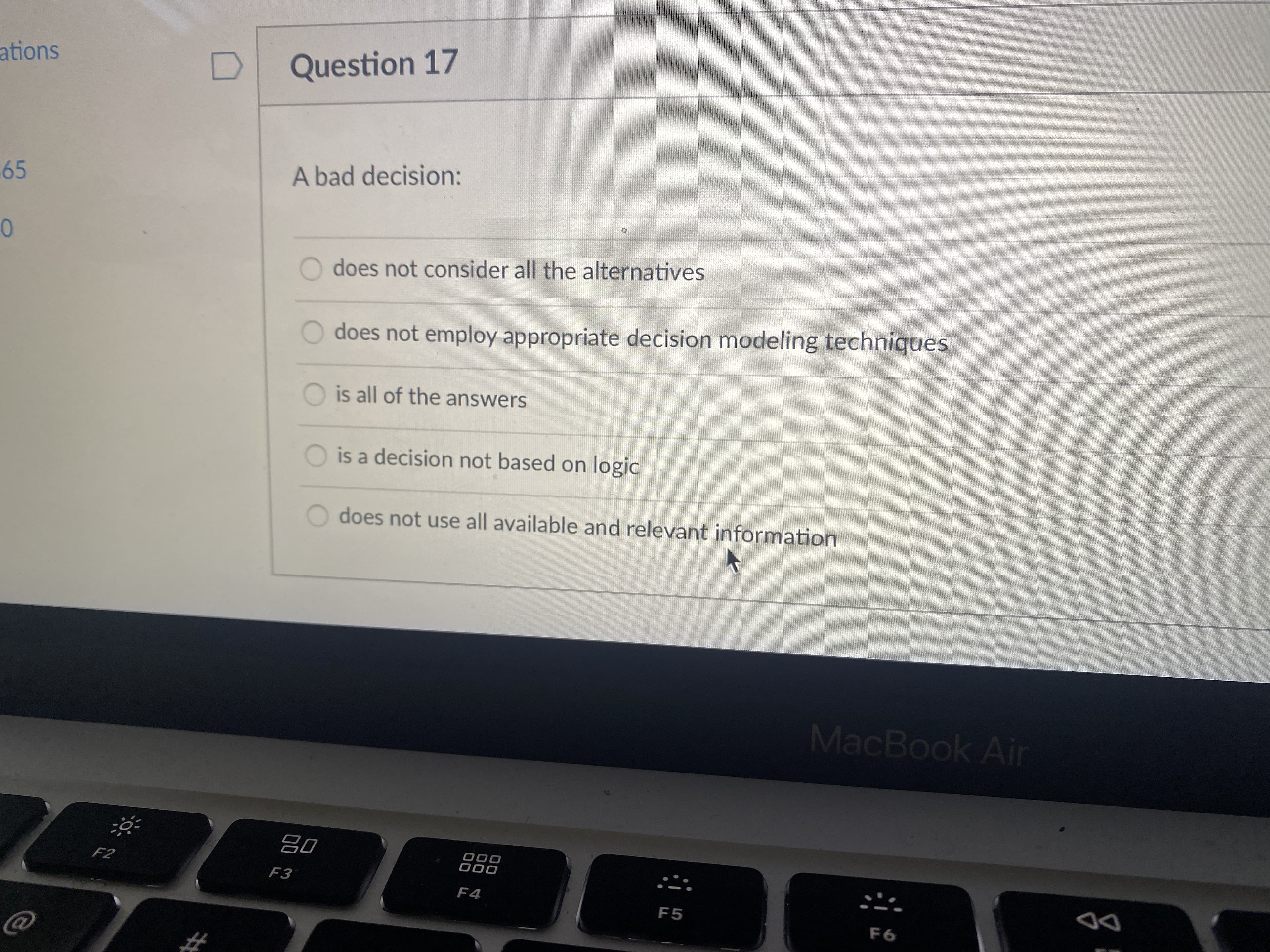 Question 17
ations
A bad decision:
65
0
O does not consider all the alternatives
O does not employ appropriate decision modeling techniques
O is all of the answers
O is a decision not based on logic
does not use all available and relevant information
MacBook Air
000
F3
000
F4
F5
DD
%23
