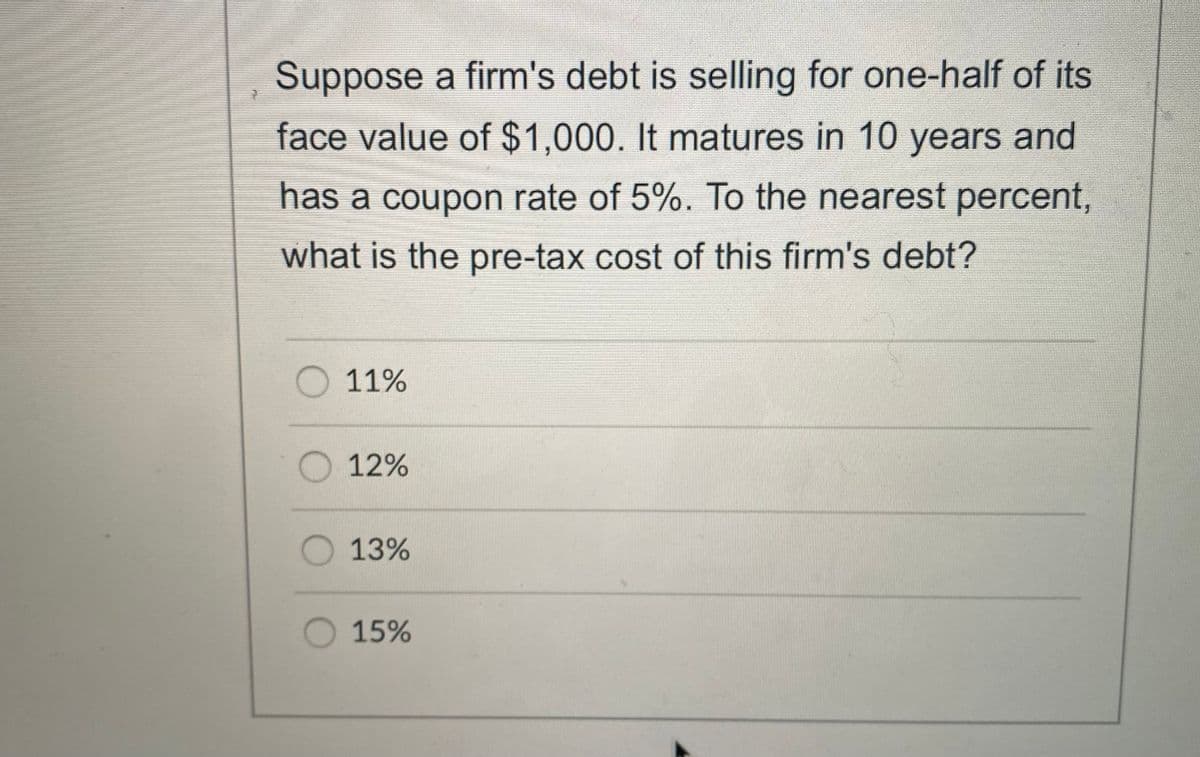 Suppose a firm's debt is selling for one-half of its
face value of $1,000. It matures in 10 years and
has a coupon rate of 5%. To the nearest percent,
what is the pre-tax cost of this firm's debt?
O 11%
O 12%
O 13%
O 15%
