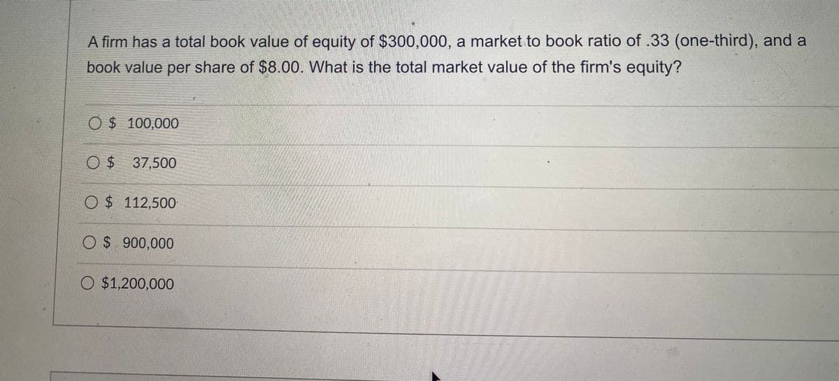 A firm has a total book value of equity of $300,000, a market to book ratio of .33 (one-third), and a
book value per share of $8.00. What is the total market value of the firm's equity?
O$ 100,000
O$ 37,500
O$ 112,500
O$ 900,000
O $1,200,000
