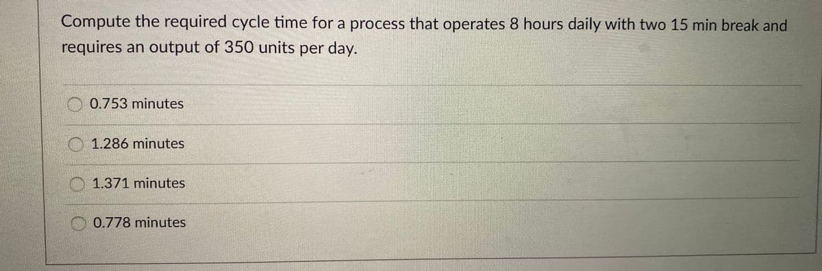Compute the required cycle time for a process that operates 8 hours daily with two 15 min break and
requires an output of 350 units per day.
O 0.753 minutes
01.286 minutes
1.371 minutes
0.778 minutes
