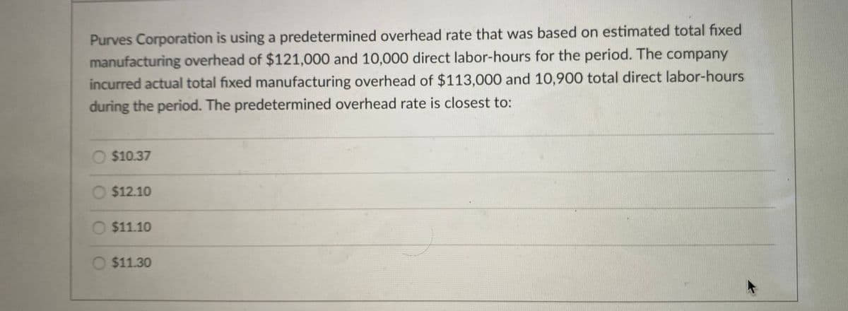 Purves Corporation is using a predetermined overhead rate that was based on estimated total fixed
manufacturing overhead of $121,000 and 10,000 direct labor-hours for the period. The company
incurred actual total fixed manufacturing overhead of $113,000 and 10,900 total direct labor-hours
during the period. The predetermined overhead rate is closest to:
O $10.37
O $12.10
O $11.10
$11.30
