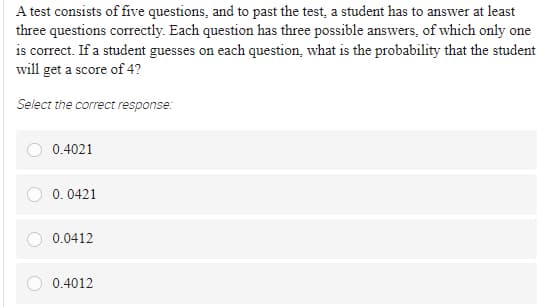 A test consists of five questions, and to past the test, a student has to answer at least
three questions correctly. Each question has three possible answers, of which only one
is correct. If a student guesses on each question, what is the probability that the student
will get a score of 4?
Select the correct response:
0.4021
0. 0421
0.0412
0.4012
