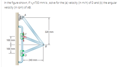 In the figure shown, If vç=700 mm/s, solve for the (a) velocity (in m/h) of D and (b) the angular
velocity (in rpm) of AB.
320 mm
C
100 mm
B
100 mm
D
240 mm

