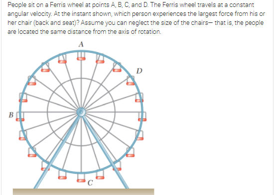 People sit on a Ferris wheel at points A, B, C, and D. The Ferris wheel travels at a constant
angular velocity. At the instant shown, which person experiences the largest force from his or
her chair (back and seat)? Assume you can neglect the size of the chairs- that is, the people
are located the same distance from the axis of rotation.
A
D
B
C

