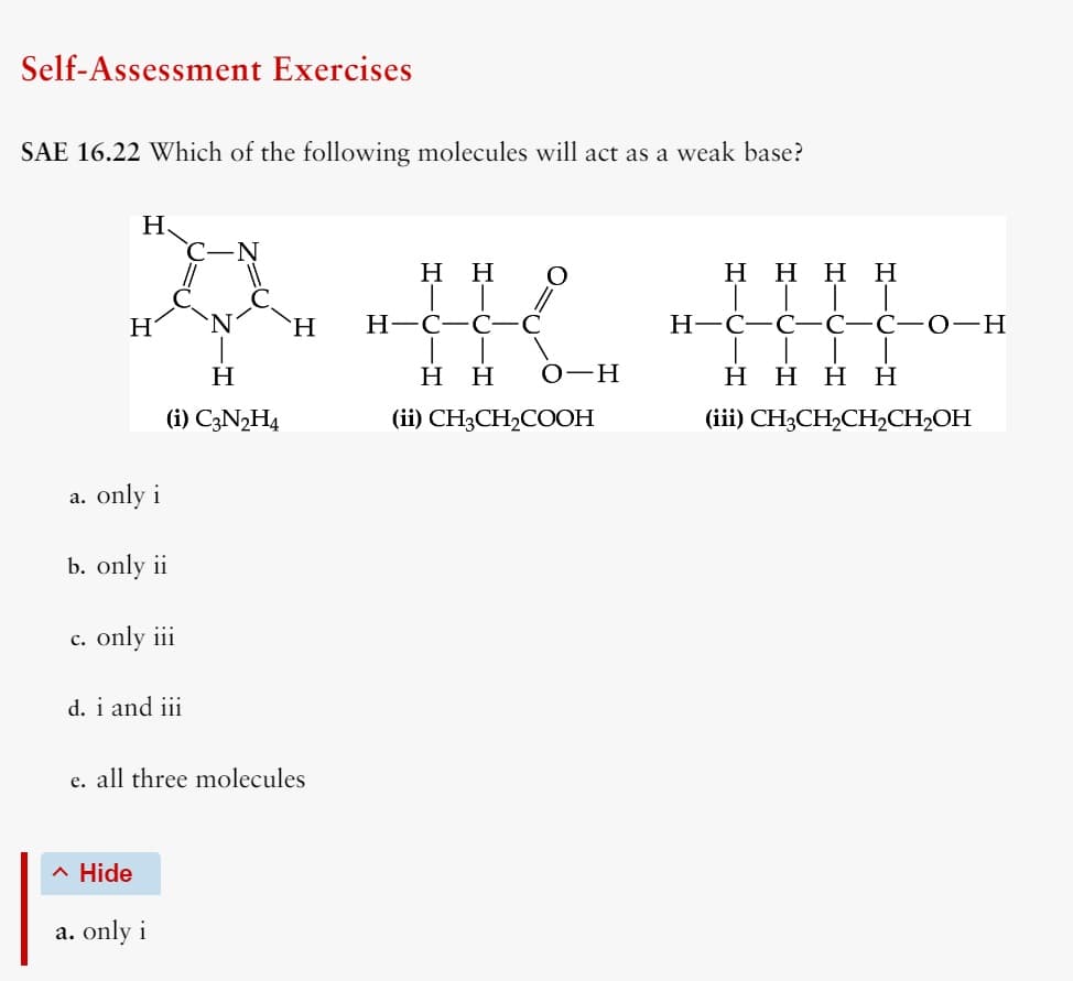 Self-Assessment Exercises
SAE 16.22 Which of the following molecules will act as a weak base?
H
H H
ཚེས་ས་ ད་པར་་་
H
H
H
(i) C3N2H4
a. only i
b. only ii
H-C-C
H H O-H
(ii) CH3CH2COOH
HHHH
H-C-C-C-C-O-H
H H H H
(iii) CH3CH2CH2CH2OH
c. only iii
d. i and iii
e. all three molecules
^ Hide
a. only i