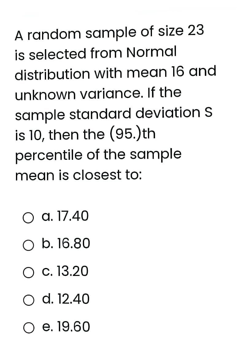 A random sample of size 23
is selected from Normal
distribution with mean 16 and
unknown variance. If the
sample standard deviation S
is 10, then the (95.)th
percentile of the sample
mean is closest to:
О а.17.40
O b. 16.80
О с. 13.20
O d. 12.40
Ое.19.60

