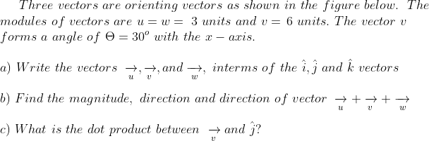 Three vectors are orienting vectors as shown in the figure below. The
modules of vectors are u = w = 3 units and v = 6 units. The vector v
forms a angle of O = 30° with the x – axis.
a) Write the vectors →,→, and →, interms of the i,j and k vectors
b) Find the magnitude, direction and direction of vector → +→+→
c) What is the dot product between → and j?

