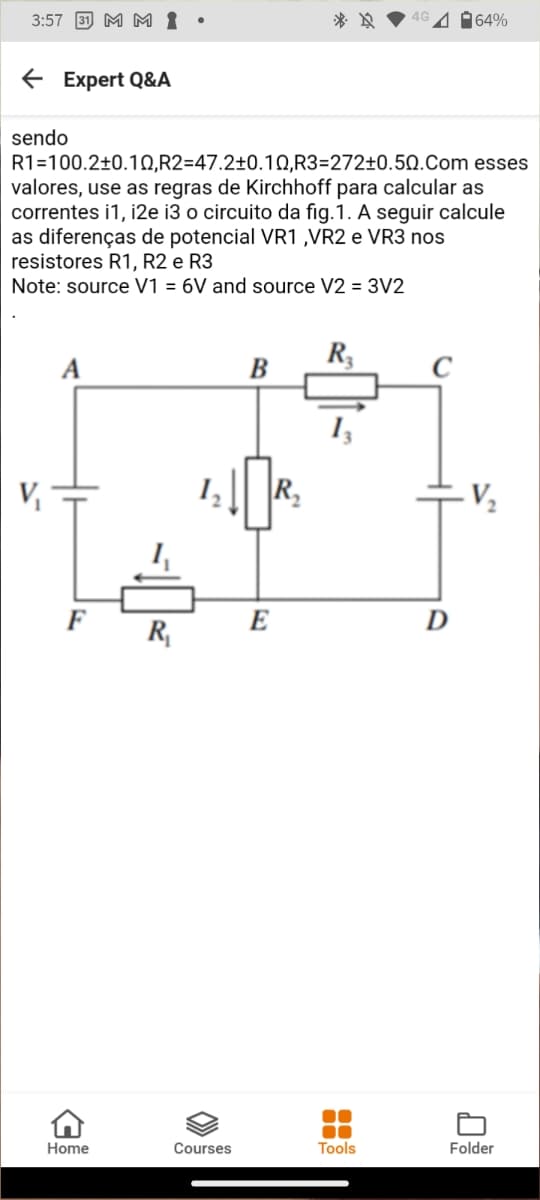 3:57 31 M M 1
4 64%
E Expert Q&A
sendo
R1=100.2±0.1Q,R2=47.2±0.1Q,R3=272±0.50.Com esses
valores, use as regras de Kirchhoff para calcular as
correntes i1, i2e i3 o circuito da fig.1. A seguir calcule
as diferenças de potencial VR1 ,VR2 e VR3 nos
resistores R1, R2 e R3
Note: source V1 = 6V and source V2 = 3V2
R,
B
C
R.
F
E
D
R,
Home
Courses
Tools
Folder
