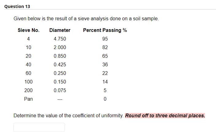 Question 13
Given below is the result of a sieve analysis done on a soil sample.
Sieve No.
Diameter
Percent Passing %
4
4.750
95
10
2.000
82
20
0.850
65
40
0.425
36
60
0.250
22
100
0.150
14
200
0.075
5
Pan
Determine the value of the coefficient of uniformity. Round off to three decimal places.

