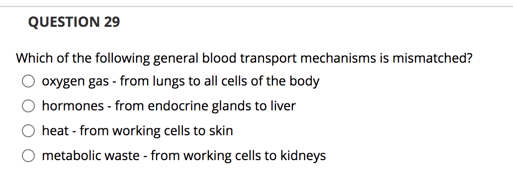 QUESTION 29
Which of the following general blood transport mechanisms is mismatched?
oxygen gas - from lungs to all cells of the body
hormones - from endocrine glands to liver
heat - from working cells to skin
metabolic waste - from working cells to kidneys
