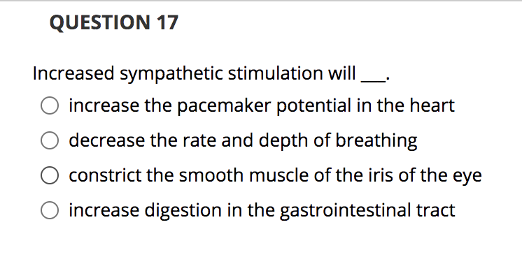QUESTION 17
Increased sympathetic stimulation will
increase the pacemaker potential in the heart
decrease the rate and depth of breathing
constrict the smooth muscle of the iris of the eye
increase digestion in the gastrointestinal tract
