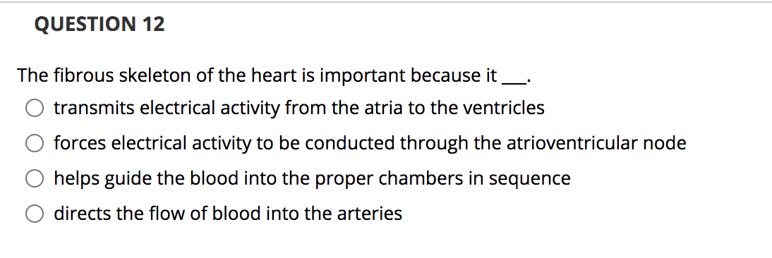 QUESTION 12
The fibrous skeleton of the heart is important because it
transmits electrical activity from the atria to the ventricles
forces electrical activity to be conducted through the atrioventricular node
helps guide the blood into the proper chambers in sequence
directs the flow of blood into the arteries
