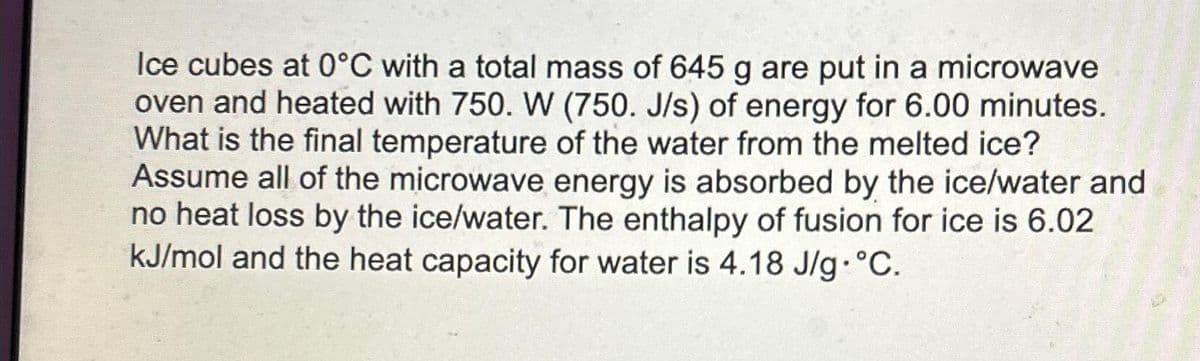 Ice cubes at 0°C with a total mass of 645 g are put in a microwave
oven and heated with 750. W (750. J/s) of energy for 6.00 minutes.
What is the final temperature of the water from the melted ice?
Assume all of the microwave energy is absorbed by the ice/water and
no heat loss by the ice/water. The enthalpy of fusion for ice is 6.02
kJ/mol and the heat capacity for water is 4.18 J/g. °C.