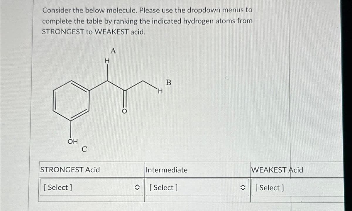 Consider the below molecule. Please use the dropdown menus to
complete the table by ranking the indicated hydrogen atoms from
STRONGEST to WEAKEST acid.
OH
C
STRONGEST Acid
[Select]
A
H
B
Intermediate
[Select]
WEAKEST Acid
[Select]
