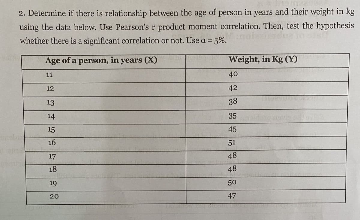 2. Determine if there is relationship between the age of person in years and their weight in kg
using the data below. Use Pearson's r product moment correlation. Then, test the hypothesis
whether there is a significant correlation or not. Use a = 5%.
Age of a person, in years (X)
Weight, in Kg (Y)
11
40
12
42
13
38
14
35
15
45
16
51
17
48
18
48
19
50
20
47

