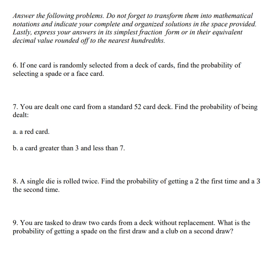 Answer the following problems. Do not forget to transform them into mathematical
notations and indicate your complete and organized solutions in the space provided.
Lastly, express your answers in its simplest fraction form or in their equivalent
decimal value rounded off to the nearest hundredths.
6. If one card is randomly selected from a deck of cards, find the probability of
selecting a spade or a face card.
7. You are dealt one card from a standard 52 card deck. Find the probability of being
dealt:
a. a red card.
b. a card greater than 3 and less than 7.
8. A single die is rolled twice. Find the probability of getting a 2 the first time and a 3
the second time.
9. You are tasked to draw two cards from a deck without replacement. What is the
probability of getting a spade on the first draw and a club on a second draw?

