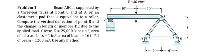 P=80 kips
Problem 1
a three-bar truss at point C and at A by an
elastomeric pad that is equivalent to a roller.
Compute the vertical deflection of point B and
the change in length of member DE due to the
applied load. Given: E = 29,000 kips/in.?, area
of all truss bars = 1 in.?, area of beam = 16 in?, I
of beam = 1200 in.*. Use any method
Beam ABC is supported by
10
10'
B
E

