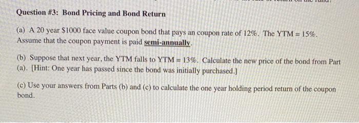Question #3: Bond Pricing and Bond Return
(a) A 20 year $1000 face value coupon bond that pays an coupon rate of 12%. The YTM = 15%.
Assume that the coupon payment is paid semi-annually.
(b) Suppose that next year, the YTM falls to YTM = 13%. Calculate the new price of the bond from Part
(a). [Hint: One year has passed since the bond was initially purchased.]
(c) Use your answers from Parts (b) and (c) to calculate the one year holding period return of the coupon
bond.
