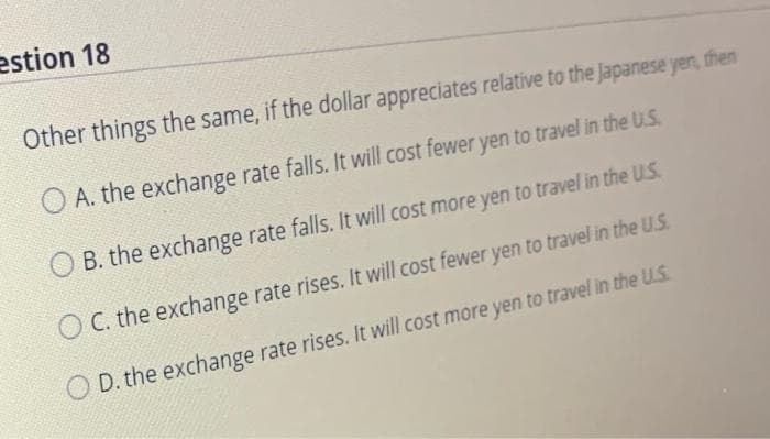 estion 18
Other things the same, if the dollar appreciates relative to the Japanese yen, then
A. the exchange rate falls. It will cost fewer yen to travel in the U.S.
B. the exchange rate falls. It will cost more yen to travel in the U.S.
C. the exchange rate rises. It will cost fewer yen to travel in the U.S.
D. the exchange rate rises. It will cost more yen to travel in the U.S.
