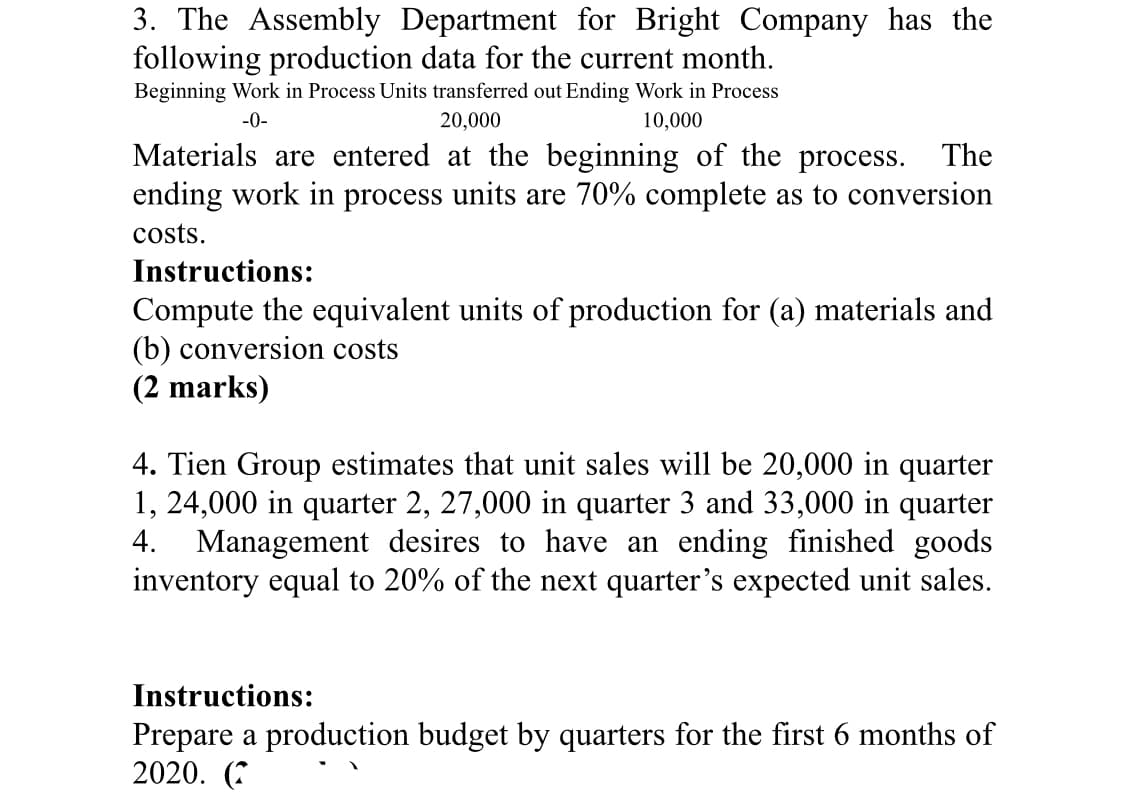 3. The Assembly Department for Bright Company has the
following production data for the current month.
Beginning Work in Process Units transferred out Ending Work in Process
-0-
20,000
10,000
Materials are entered at the beginning of the process. The
ending work in process units are 70% complete as to conversion
costs.
Instructions:
Compute the equivalent units of production for (a) materials and
(b) conversion costs
(2 marks)
4. Tien Group estimates that unit sales will be 20,000 in quarter
1, 24,000 in quarter 2, 27,000 in quarter 3 and 33,000 in quarter
4. Management desires to have an ending finished goods
inventory equal to 20% of the next quarter's expected unit sales.
Instructions:
Prepare a production budget by quarters for the first 6 months of
2020. (*
