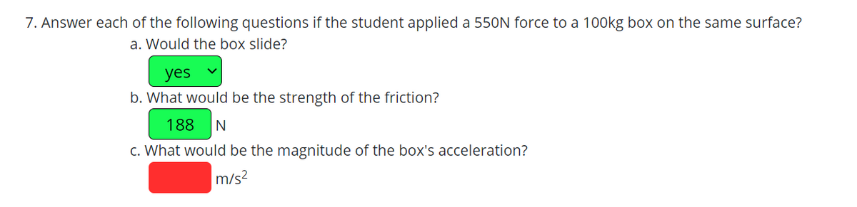 7. Answer each of the following questions if the student applied a 550N force to a 100kg box on the same surface?
a. Would the box slide?
yes
b. What would be the strength of the friction?
188 N
c. What would be the magnitude of the box's acceleration?
m/s²