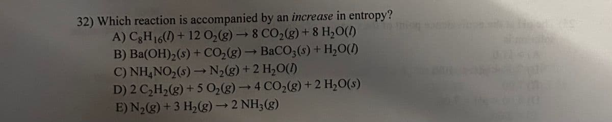 32) Which reaction is accompanied by an increase in entropy?
A) C8H16() + 12 O₂(g) → 8 CO₂(g) + 8 H₂O(1)
B) Ba(OH)₂ (s) + CO₂(g) → BaCO3(s) + H₂O(l)
C) NH4NO₂ (s)→→ N₂(g) + 2 H₂O(1)
D) 2 C₂H₂(g) + 5 O₂(g) → 4 CO₂(g) + 2 H₂O(s)
E) N₂(g) + 3 H₂(g) → 2 NH3(g)
mion sonste
