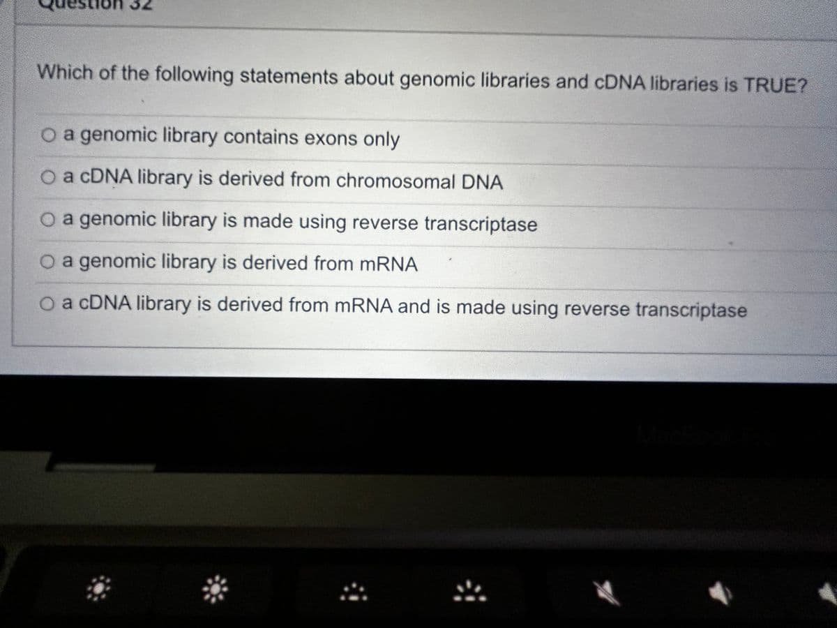 Which of the following statements about genomic libraries and cDNA libraries is TRUE?
O a genomic library contains exons only
O a cDNA library is derived from chromosomal DNA
O a genomic library is made using reverse transcriptase
O a genomic library is derived from mRNA
O a cDNA library is derived from mRNA and is made using reverse transcriptase