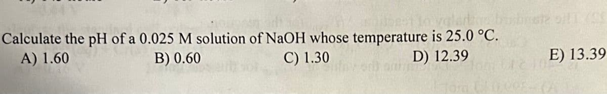 Calculate the pH of a 0.025 M solution of NaOH whose temperature is 25.0 °C.
A) 1.60
B) 0.60
C) 1.30
D) 12.39
E) 13.39
100