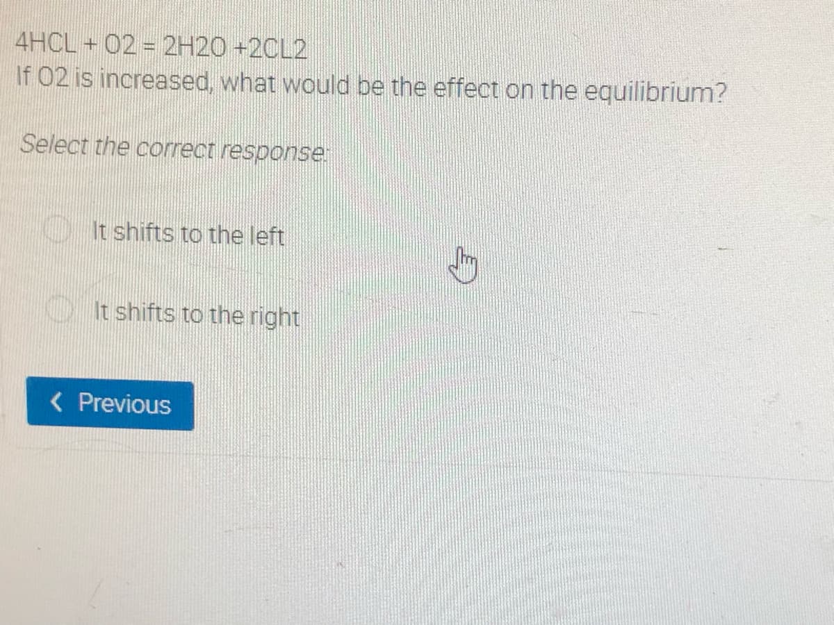 4HCL + 02 = 2H20 +2CL2
If 02 is increased, what would be the effect on the equilibrium?
Select the correct response.
It shifts to the left
It shifts to the right
< Previous