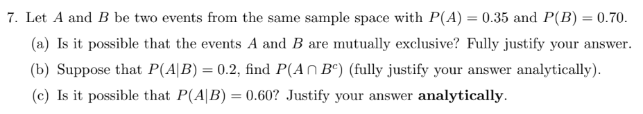 7. Let A and B be two events from the same sample space with P(A) = 0.35 and P(B) = 0.70.
(a) Is it possible that the events A and B are mutually exclusive? Fully justify your answer.
(b) Suppose that P(A|B) = 0.2, find P(An Bc) (fully justify your answer analytically).
(c) Is it possible that P(A|B) = 0.60? Justify your answer analytically.