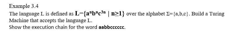 Example 3.4
The language L is defined as L={a"b"c³n | n>1} over the alphabet E={a,b,c}. Build a Turing
Machine that accepts the language L.
Show the execution chain for the word aabbcccccc.
