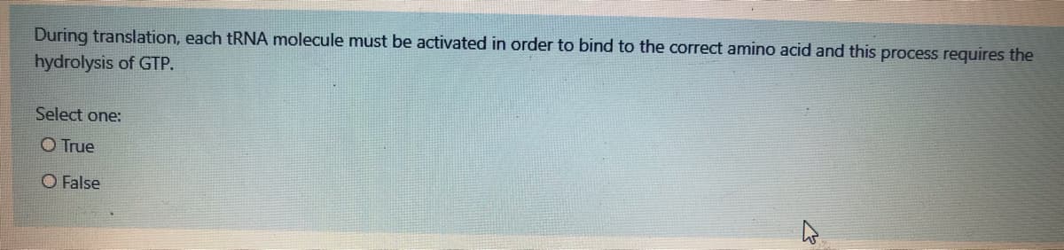 During translation, each tRNA molecule must be activated in order to bind to the correct amino acid and this process requires the
hydrolysis of GTP.
Select one:
O True
O False
