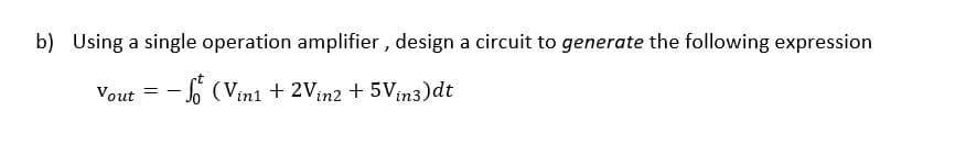 b) Using a single operation amplifier , design a circuit to generate the following expression
Vout = - o (Vinı + 2Vin2 + 5Vin3)dt
