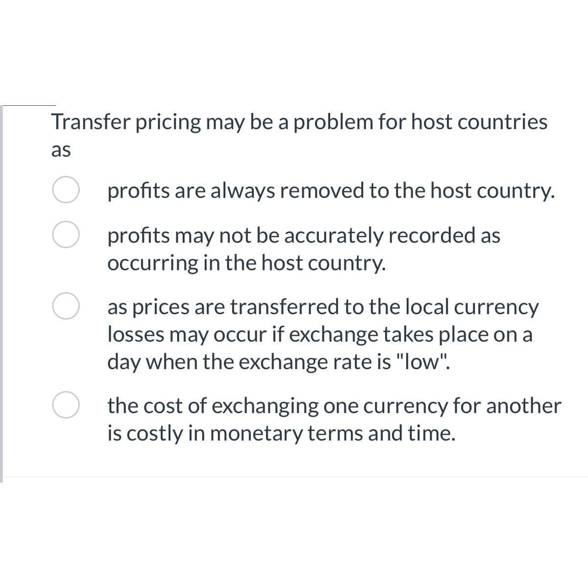 Transfer pricing may be a problem for host countries
as
profits are always removed to the host country.
profits may not be accurately recorded as
occurring in the host country.
as prices are transferred to the local currency
losses may occur if exchange takes place on a
day when the exchange rate is "low".
the cost of exchanging one currency for another
is costly in monetary terms and time.