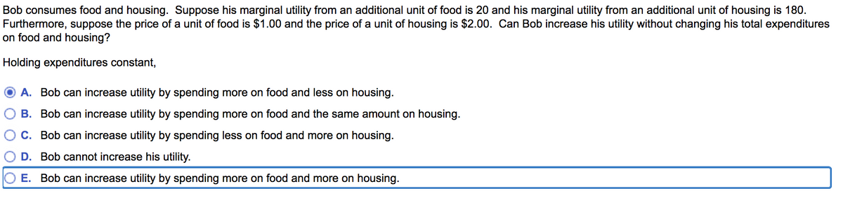 Bob consumes food and housing. Suppose his marginal utility from an additional unit of food is 20 and his marginal utility from an additional unit of housing is 180.
Furthermore, suppose the price of a unit of food is $1.00 and the price of a unit of housing is $2.00. Can Bob increase his utility without changing his total expenditures
on food and housing?
Holding expenditures constant,
A. Bob can increase utility by spending more on food and less on housing.
B. Bob can increase utility by spending more on food and the same amount on housing.
C. Bob can increase utility by spending less on food and more on housing.
D. Bob cannot increase his utility.
E. Bob can increase utility by spending more on food and more on housing.