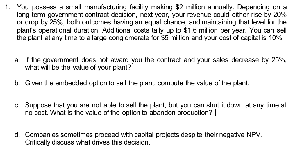 1. You possess a small manufacturing facility making $2 million annually. Depending on a
long-term government contract decision, next year, your revenue could either rise by 20%
or drop by 25%, both outcomes having an equal chance, and maintaining that level for the
plant's operational duration. Additional costs tally up to $1.6 million per year. You can sell
the plant at any time to a large conglomerate for $5 million and your cost of capital is 10%.
a. If the government does not award you the contract and your sales decrease by 25%,
what will be the value of your plant?
b. Given the embedded option to sell the plant, compute the value of the plant.
c. Suppose that you are not able to sell the plant, but you can shut it down at any time at
no cost. What is the value of the option to abandon production? |
d. Companies sometimes proceed with capital projects despite their negative NPV.
Critically discuss what drives this decision.