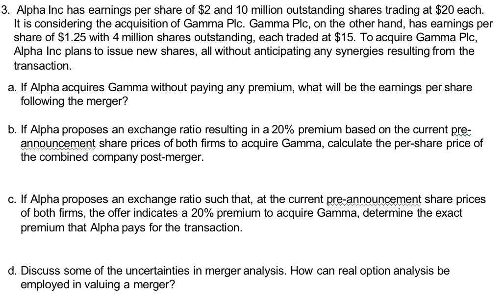 3. Alpha Inc has earnings per share of $2 and 10 million outstanding shares trading at $20 each.
It is considering the acquisition of Gamma Plc. Gamma Plc, on the other hand, has earnings per
share of $1.25 with 4 million shares outstanding, each traded at $15. To acquire Gamma Plc,
Alpha Inc plans to issue new shares, all without anticipating any synergies resulting from the
transaction.
a. If Alpha acquires Gamma without paying any premium, what will be the earnings per share
following the merger?
b. If Alpha proposes an exchange ratio resulting in a 20% premium based on the current pre-
announcement share prices of both firms to acquire Gamma, calculate the per-share price of
the combined company post-merger.
c. If Alpha proposes an exchange ratio such that, at the current pre-announcement share prices
of both firms, the offer indicates a 20% premium to acquire Gamma, determine the exact
premium that Alpha pays for the transaction.
d. Discuss some of the uncertainties in merger analysis. How can real option analysis be
employed in valuing a merger?