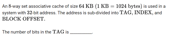 An 8-way set associative cache of size 64 KB (1 KB = 1024 bytes) is used in a
system with 32-bit address. The address is sub-divided into TAG, INDEX, and
BLOCK OFFSET.
The number of bits in the TAG is