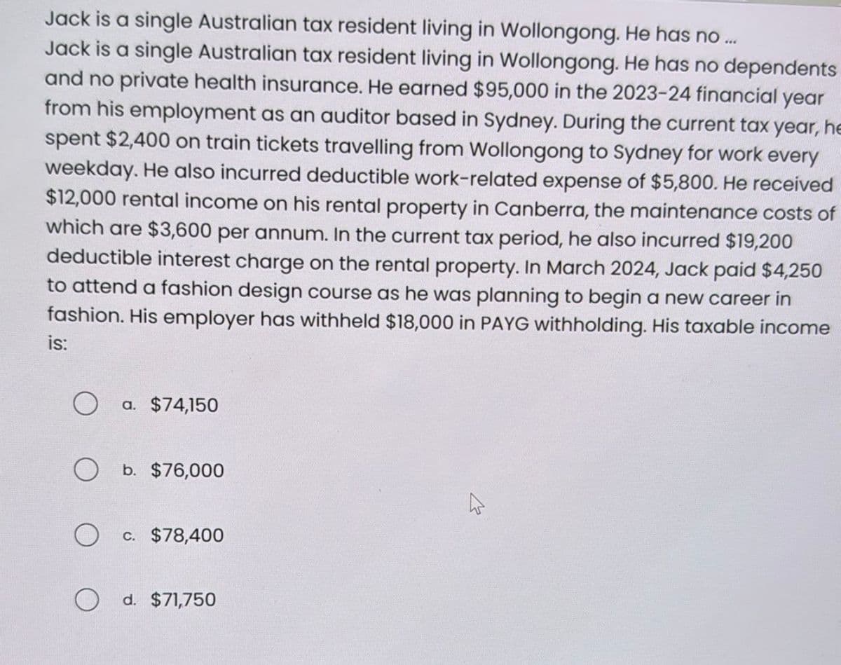 Jack is a single Australian tax resident living in Wollongong. He has no ...
Jack is a single Australian tax resident living in Wollongong. He has no dependents
and no private health insurance. He earned $95,000 in the 2023-24 financial year
from his employment as an auditor based in Sydney. During the current tax year, he
spent $2,400 on train tickets travelling from Wollongong to Sydney for work every
weekday. He also incurred deductible work-related expense of $5,800. He received
$12,000 rental income on his rental property in Canberra, the maintenance costs of
which are $3,600 per annum. In the current tax period, he also incurred $19,200
deductible interest charge on the rental property. In March 2024, Jack paid $4,250
to attend a fashion design course as he was planning to begin a new career in
fashion. His employer has withheld $18,000 in PAYG withholding. His taxable income
is:
O
a. $74,150
O b. $76,000
O
O d. $71,750
c. $78,400