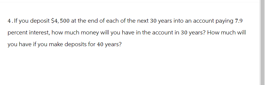 4. If you deposit $4,500 at the end of each of the next 30 years into an account paying 7.9
percent interest, how much money will you have in the account in 30 years? How much will
you have if you make deposits for 40 years?