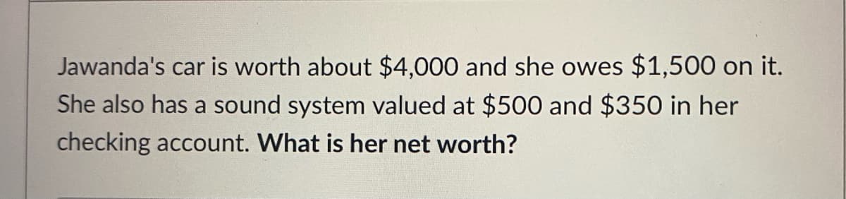 Jawanda's car is worth about $4,000 and she owes $1,500 on it.
She also has a sound system valued at $500 and $350 in her
checking account. What is her net worth?
