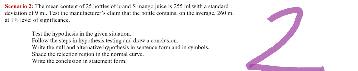 Scenario 2: The mean content of 25 bottles of brand S mango juice is 255 ml with a standard
deviation of 9 ml. Test the manufacturer's claim that the bottle contains, on the average, 260 ml
at 1% level of significance.
Test the hypothesis in the given situation.
Follow the steps in hypothesis testing and draw a conclusion.
Write the null and alternative hypothesis in sentence form and in symbols.
Shade the rejection region in the normal curve.
Write the conclusion in statement form.
2